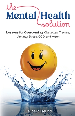 The Mental Health Solution: Lessons for Overcoming: Obstacles, Trauma, Anxiety, Stress, OCD, and More! - Felipe R. Freund