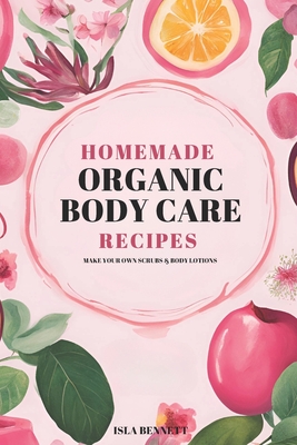 Organic Body Care Recipes: Make Your Own Scrubs & Body Lotions - Isla Bennett