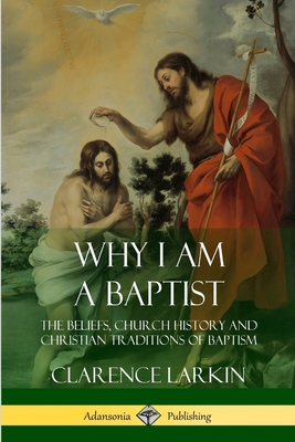 Why I am a Baptist: The Beliefs, Church History and Christian Traditions of Baptism - Clarence Larkin