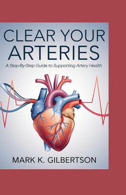 Clear Your Arteries: A Step-by-Step Guide to Supporting Artery Health - Mark K. Gilbertson