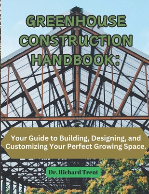 Greenhouse Construction Handbook: Your Guide to Building, Designing, and Customizing Your Perfect Growing Space. - Richard Trent