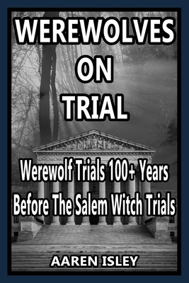 Werewolves On Trial: Over 100 years of Werewolf Trials Before The Salem Witch Trials - Aaren Isley