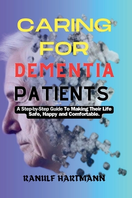 Caring For Dementia Patients: A Step-by-Step Guide to Making Their Life Safe, Happy and Comfortable - Ranulf Hartmann