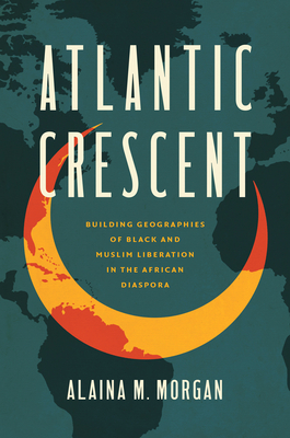 Atlantic Crescent: Building Geographies of Black and Muslim Liberation in the African Diaspora - Alaina M. Morgan