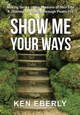 Show Me Your Ways: Making Sense of the Seasons of Your Life - A Journey to Maturity through Psalm 119 - Ken Eberly