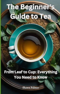 The Beginner's Guide to Tea: From Leaf to Cup: Everything You Need to Know - Shawn Palmer