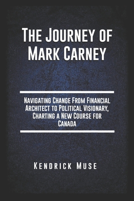 The Journey of Mark Carney: Navigating Change From Financial Architect to Political Visionary, Charting a New Course for Canada - Kendrick Muse