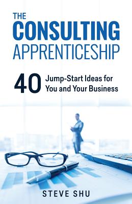 The Consulting Apprenticeship: 40 Jump-Start Ideas for You and Your Business - Steve Shu
