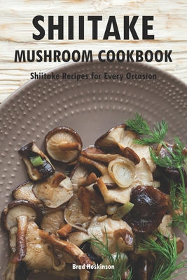 Shiitake Mushroom Cookbook: Shiitake Recipes for Every Occasion - Brad Hoskinson