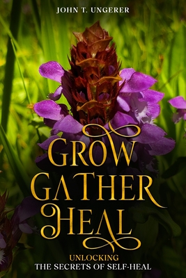 Grow, Gather, Heal: A Deep Dive into Self-Heal, Exploring it's History, Traditional and Modern Day Uses and Studies, Recipes, Remedies and Growing - John T. Ungerer