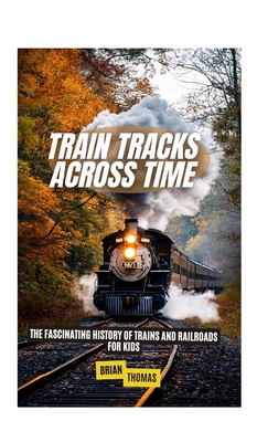 Train Tracks Across Time: The Fascinating History of Trains and Railroads For Kids - Brian Thomas