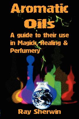 Aromatic Oils: A Guide to Their Use in Magick, Healing and Perfumery - Ray Sherwin
