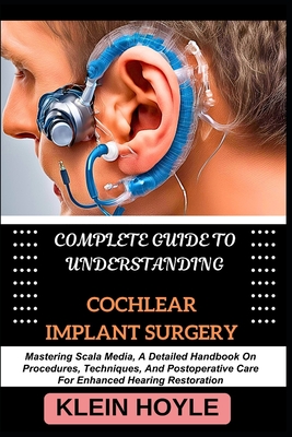 Complete Guide to Understanding Cochlear Implant Surgery: Mastering Scala Media, A Detailed Handbook On Procedures, Techniques, And Postoperative Care - Klein Hoyle