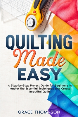 Quilting Made Easy: A Step-by-Step Project Guide for Beginners to Master the Essential Techniques and Create Beautiful Quilts - Grace Thompson