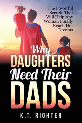 Why Daughters Need Their Dads: The Powerful Secrets That Will Help Any Woman Finally Reach Her Dreams - K. T. Righter
