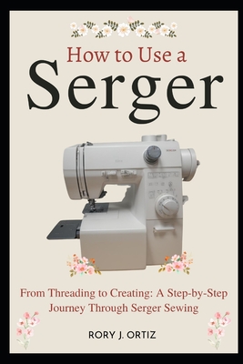 How to Use a Serger: From Threading to Creating: A Step-by-Step Journey Through Serger Sewing - Rory J. Ortiz