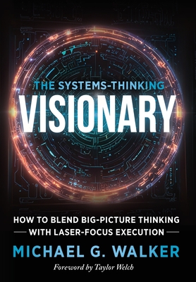 The Systems-Thinking Visionary: How to Blend Big-Picture Thinking with Laser-Focus Execution - Michael G. Walker