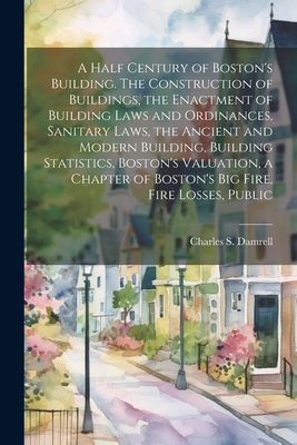 A Half Century of Boston's Building. The Construction of Buildings, the Enactment of Building Laws and Ordinances, Sanitary Laws, the Ancient and Mode - Charles S. Damrell
