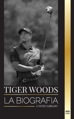 Tiger Woods: La biografía de un jugador de golf estadounidense, su ascenso, su éxito y su legado - United Library