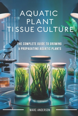 Aquatic Plant Tissue Culture: The Complete Guide to In-Vitro Propagation, Multiplication, & Commercial Growth: Master In-Vitro Techniques to Grow Snai - Marc Anderson