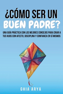 ¿Cómo Ser Un Buen Padre?: Una Guía Práctica Con Los Mejores Consejos Para Criar A Tus Hijos Con Afecto, Disciplina Y Confianza En Sí Mismos - Ghia Arya