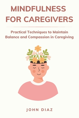 Mindfulness for Caregivers: Practical Techniques to Maintain Balance and Compassion in Caregiving - John Diaz