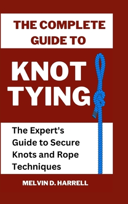 The Complete Guide to Knot Tying: The Expert's Guide to Secure Knots and Rope Techniques - Melvin Harrell