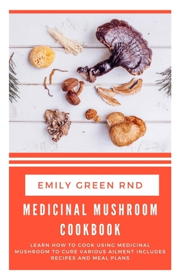Medicinal Mushroom Cookbook: Learn how to cook using medicinal mushroom to cure various ailments includes recipes and meal plans - Emily Green Rnd