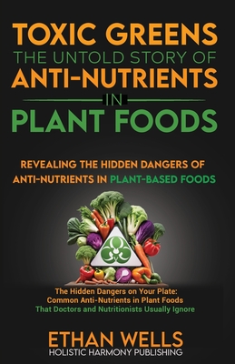 Toxic Greens: The Untold Story of Anti-Nutrients in Plant Foods: Revealing the hidden dangers of anti-nutrients in plant-based foods - Ethan Wells