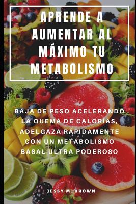 Aprende a Aumentar Al Máximo Tu Metabolismo: Baja de Peso Acelerando La Quema de Calorías, Adelgaza Rápidamente Con Un Metabolismo Basal Ultra Poderos - Jessy M. Brown