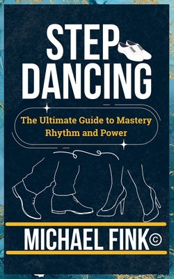 Step Dancing: The Ultimate Guide to Mastery, Rhythm, and Power: Unlock the Secrets of Precision, Technique, and Performance in This Iconic Dance Form - Michael Fink