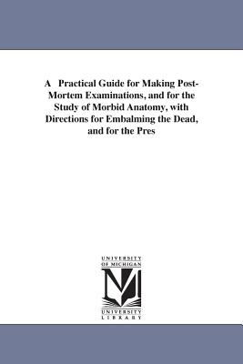 A Practical Guide for Making Post-Mortem Examinations, and for the Study of Morbid Anatomy, with Directions for Embalming the Dead, and for the Pres - Amos Russell Thomas