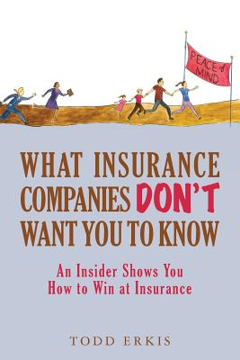 What Insurance Companies Don't Want You to Know: An Insider Shows You How to Win at Insurance - Todd Erkis