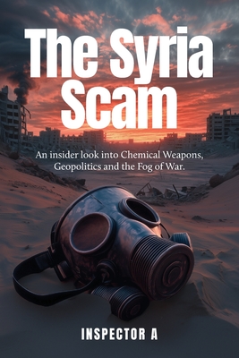 The Syria Scam: An insider look into Chemical Weapons, Geopolitics and the Fog of War - Inspector A