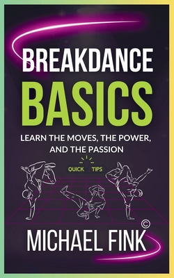 Breakdance Basics: Learn the Moves, the Power, and the Passion: The Ultimate Breakdance Guide with Essential Skills, Techniques, and Performance Tips - Michael Fink