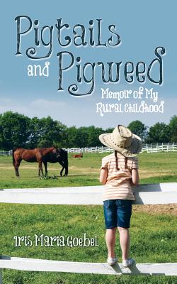 Pigtails and Pigweed: Memoir of My Rural Childhood - Iris Maria Goebel