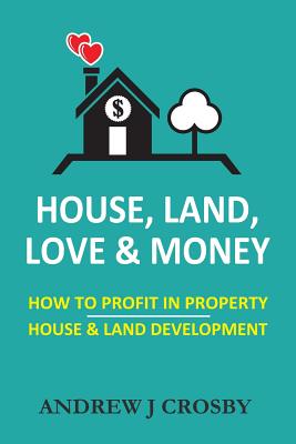 House, Land, Love & Money: How to Profit in Property. House & Land Development - Andrew J. Crosby