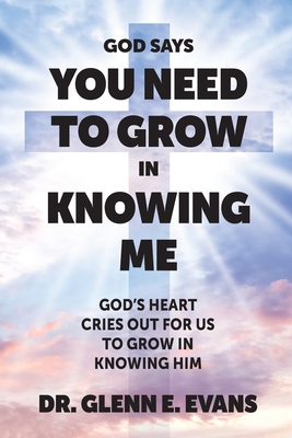 God Says You Need to Grown in Knowing Me: God's Heart Cries Out for Us to Grow in Knowing Him - Glenn E. Evans