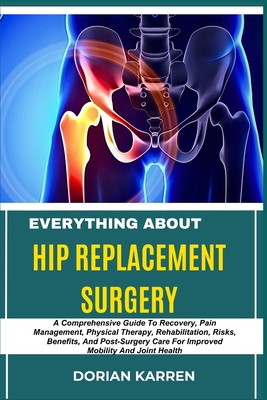 Everything about Hip Replacement Surgery: A Comprehensive Guide To Recovery, Pain Management, Physical Therapy, Rehabilitation, Risks, Benefits, And P - Dorian Karren