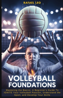Volleyball Foundations: Mastering the Basics: A Beginner's Guide To IGNITE Your Volleyball Passion, Understand the Sport, and Develop Your Skills - Rafael Leo
