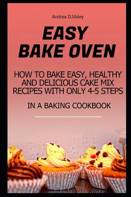Easy Bake Oven: How to Bake Easy, Healthy and Delicious Cake Mix Recipes with Only 4-5 Steps in a Baking Cookbook - Andrea D. Sibley