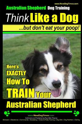 Australian Shepherd Dog Training Think Like a Dog, But Don't Eat Your Poop!: Here's EXACTLY How To Train Your Australian Shepherd - Paul Allen Pearce