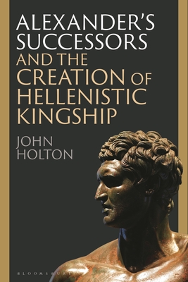 Alexander's Successors and the Creation of Hellenistic Kingship - John Holton