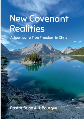 New Covenant Realities: A Journey to True Freedom in Christ - Brian A. J. Bourque
