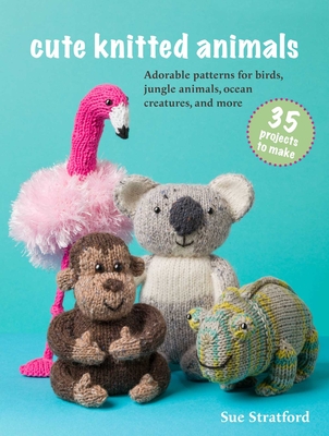 Cute Knitted Animals: 35 Projects to Make: Adorable Patterns for Birds, Jungle Animals, Ocean Creatures, and More - Sue Stratford