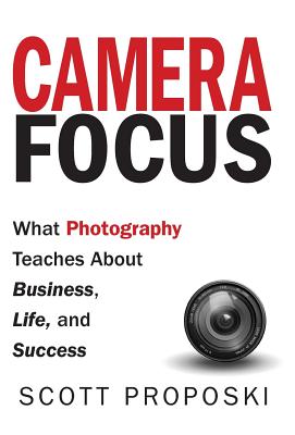 Camera Focus: What Photography Teaches About Business, Life, and Success - Scott Proposki