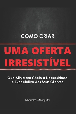 Como Criar Uma Oferta Irresistível: O Guia de Como Convencer Pessoas a Comprarem Seu Produto Ou Serviço, Sem Ser Autoridade Ou Ter Milhares de Seguido - Leandro Mesquita