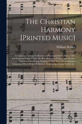 The Christian Harmony [printed Music]: Containing a Choice Collection of Hymn and Psalm Tunes, Odes and Anthems Selected From the Best Authors in Euro - William 1809-1875 Walker