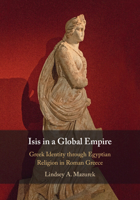 Isis in a Global Empire: Greek Identity Through Egyptian Religion in Roman Greece - Lindsey A. Mazurek