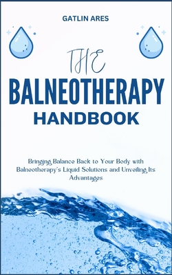 The Balneotherapy Handbook: Bringing Balance Back to Your Body with Balneotherapy's Liquid Solutions and Unveiling Its Advantages - Gatlin Ares